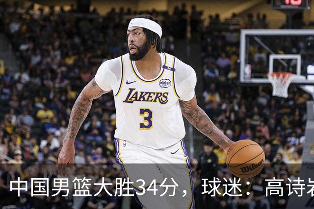 中国男篮大胜34分，球迷：高诗岩缺阵全队打法更顺滑，媒体人盛赞这是本场最大惊喜亮点