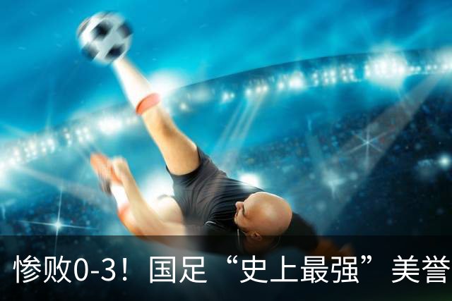 惨败0-3！国足“史上最强”美誉遭遇滑铁卢