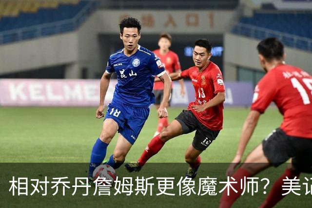 相对乔丹詹姆斯更像魔术师？美记：他已是两者的结合体